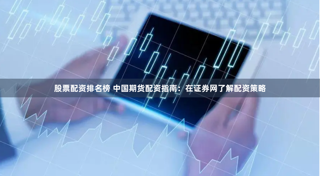 股票配资排名榜 中国期货配资指南：在证券网了解配资策略