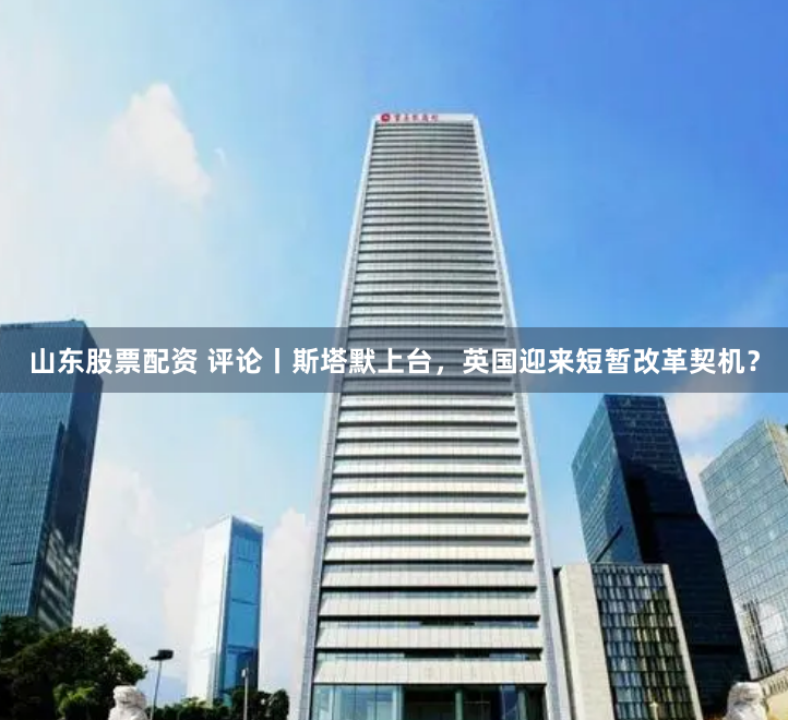 山东股票配资 评论丨斯塔默上台，英国迎来短暂改革契机？